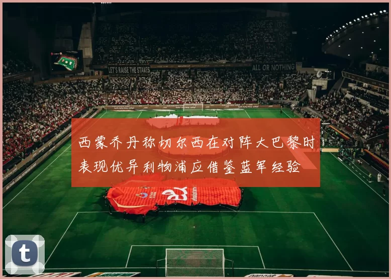 西蒙乔丹称切尔西在对阵大巴黎时表现优异利物浦应借鉴蓝军经验