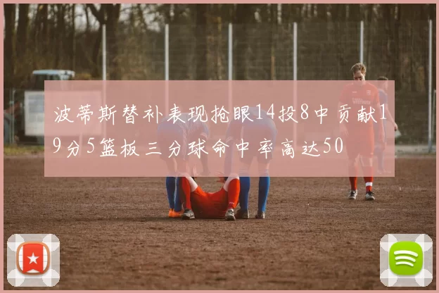 波蒂斯替补表现抢眼14投8中贡献19分5篮板三分球命中率高达50