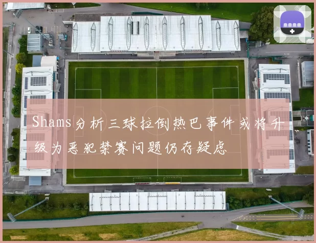 Shams分析三球拉倒热巴事件或将升级为恶犯禁赛问题仍存疑虑