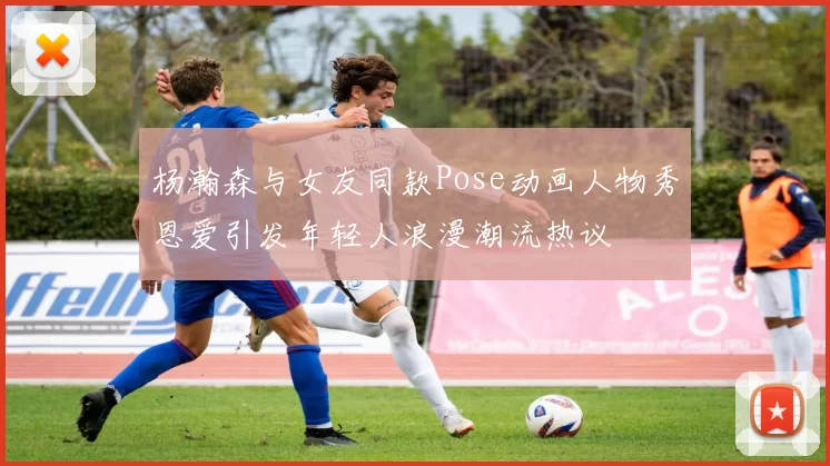 杨瀚森与女友同款Pose动画人物秀恩爱引发年轻人浪漫潮流热议